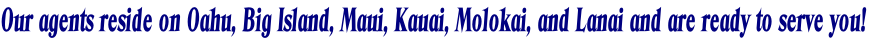 Our agents reside on Oahu, Big Island, Maui, Kauai, Molokai, and Lanai and are ready to serve you!
